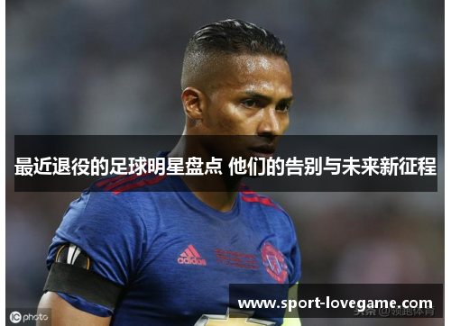 最近退役的足球明星盘点 他们的告别与未来新征程
