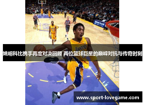 姚明科比携手再度对决回顾 两位篮球巨星的巅峰对抗与传奇时刻