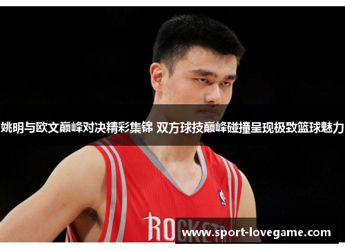 姚明与欧文巅峰对决精彩集锦 双方球技巅峰碰撞呈现极致篮球魅力