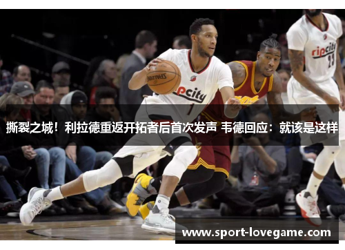 撕裂之城！利拉德重返开拓者后首次发声 韦德回应：就该是这样